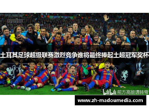 土耳其足球超级联赛激烈竞争谁将最终捧起土超冠军奖杯 土耳其足球超级联赛激烈竞争谁将最终捧起土超冠军奖杯