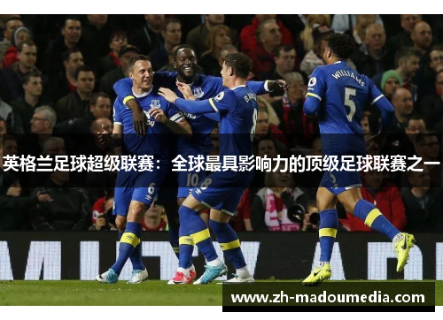 英格兰足球超级联赛:全球最具影响力的顶级足球联赛之一 英格兰足球超级联赛:全球最具影响力的顶级足球联赛之一