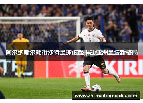 阿尔纳斯尔领衔沙特足球崛起推动亚洲足坛新格局 阿尔纳斯尔领衔沙特足球崛起推动亚洲足坛新格局