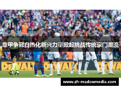 意甲争冠白热化新兴力量掀起挑战传统豪门潮流 意甲争冠白热化新兴力量掀起挑战传统豪门潮流